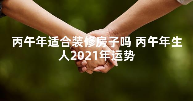 丙午年适合装修房子吗 丙午年生人2021年运势